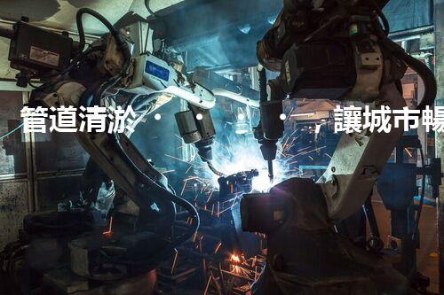 管道清淤，讓城市暢通無阻！